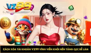 Cách xóa tài khoản VZ99 vĩnh viễn khỏi nền tảng cực dễ làm